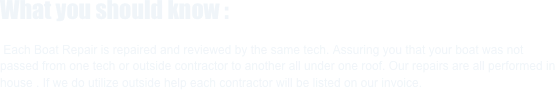 What you should know :

 Each Boat Repair is repaired and reviewed by the same tech. Assuring you that your boat was not passed from one tech or outside contractor to another all under one roof. Our repairs are all performed in house . If we do utilize outside help each contractor will be listed on our invoice.

   



            




   